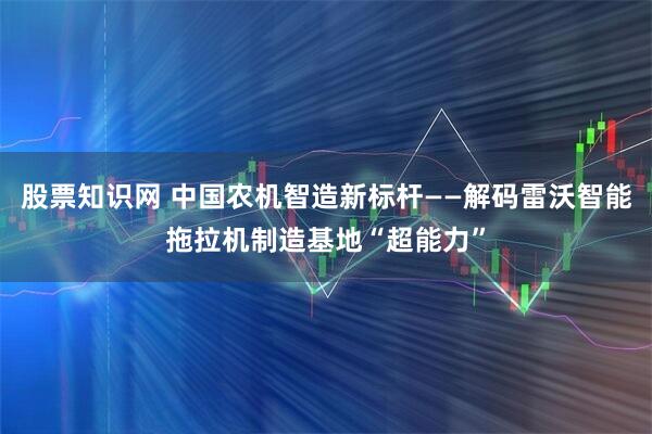 股票知识网 中国农机智造新标杆——解码雷沃智能拖拉机制造基地“超能力”