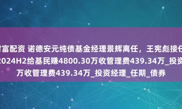 财富配资 诺德安元纯债基金经理景辉离任，王宪彪接任，景辉2022H1至2024H2给基民赚4800.30万收管理费439.34万_投资经理_任期_债券