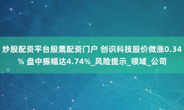 炒股配资平台股票配资门户 创识科技股价微涨0.34% 盘中振幅达4.74%_风险提示_领域_公司