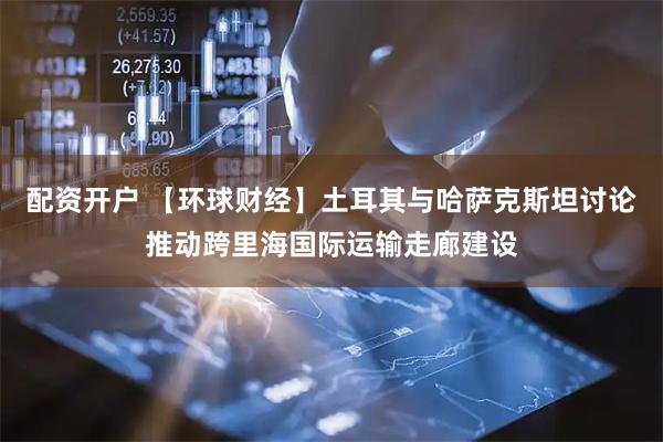 配资开户 【环球财经】土耳其与哈萨克斯坦讨论推动跨里海国际运输走廊建设