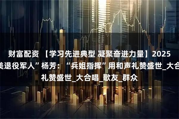 财富配资 【学习先进典型 凝聚奋进力量】2025年度山西“最美退役军人”杨芳：“兵姐指挥”用和声礼赞盛世_大合唱_歌友_群众