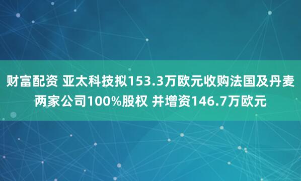 财富配资 亚太科技拟153.3万欧元收购法国及丹麦两家公司100%股权 并增资146.7万欧元
