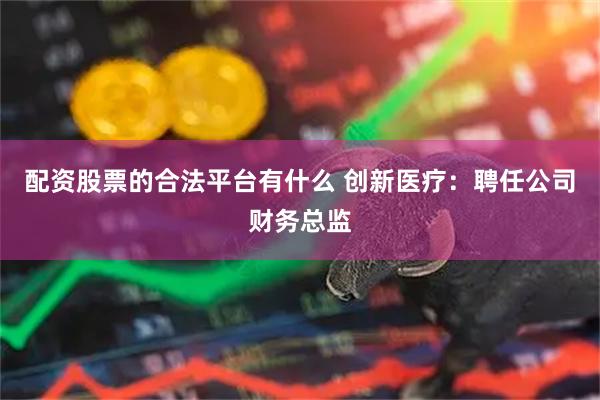 配资股票的合法平台有什么 创新医疗：聘任公司财务总监