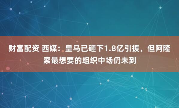 财富配资 西媒：皇马已砸下1.8亿引援，但阿隆索最想要的组织中场仍未到
