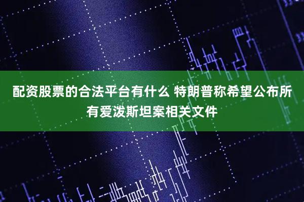 配资股票的合法平台有什么 特朗普称希望公布所有爱泼斯坦案相关文件