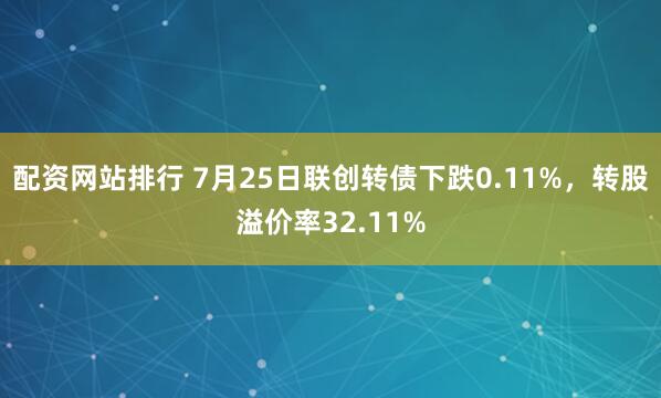 配资网站排行 7月25日联创转债下跌0.11%，转股溢价率32.11%