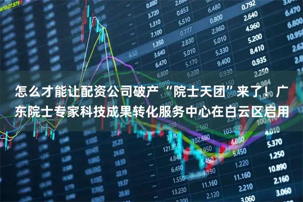 怎么才能让配资公司破产 “院士天团”来了！广东院士专家科技成果转化服务中心在白云区启用