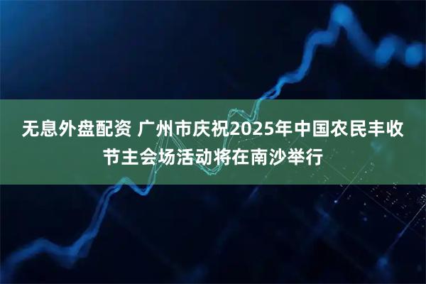 无息外盘配资 广州市庆祝2025年中国农民丰收节主会场活动将在南沙举行