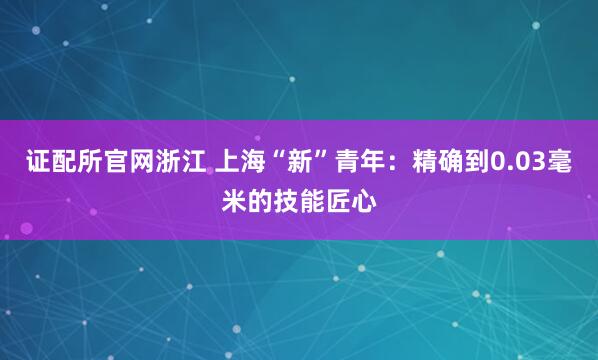 证配所官网浙江 上海“新”青年：精确到0.03毫米的技能匠心
